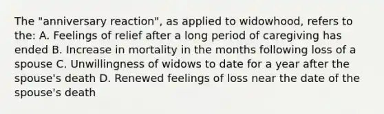 The "anniversary reaction", as applied to widowhood, refers to the: A. Feelings of relief after a long period of caregiving has ended B. Increase in mortality in the months following loss of a spouse C. Unwillingness of widows to date for a year after the spouse's death D. Renewed feelings of loss near the date of the spouse's death