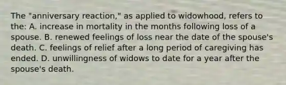 The "anniversary reaction," as applied to widowhood, refers to the: A. increase in mortality in the months following loss of a spouse. B. renewed feelings of loss near the date of the spouse's death. C. feelings of relief after a long period of caregiving has ended. D. unwillingness of widows to date for a year after the spouse's death.