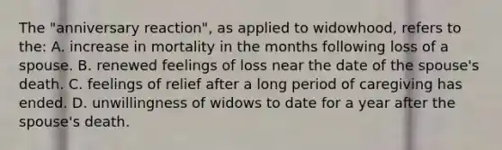 The "anniversary reaction", as applied to widowhood, refers to the: A. increase in mortality in the months following loss of a spouse. B. renewed feelings of loss near the date of the spouse's death. C. feelings of relief after a long period of caregiving has ended. D. unwillingness of widows to date for a year after the spouse's death.