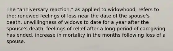 The "anniversary reaction," as applied to widowhood, refers to the: renewed feelings of loss near the date of the spouse's death. unwillingness of widows to date for a year after the spouse's death. feelings of relief after a long period of caregiving has ended. increase in mortality in the months following loss of a spouse.