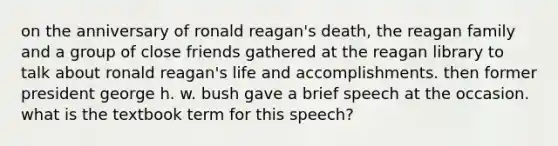 on the anniversary of ronald reagan's death, the reagan family and a group of close friends gathered at the reagan library to talk about ronald reagan's life and accomplishments. then former president george h. w. bush gave a brief speech at the occasion. what is the textbook term for this speech?