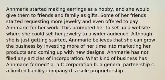 Annmarie started making earrings as a hobby, and she would give them to friends and family as gifts. Some of her friends started requesting more jewelry and even offered to pay Annmarie for her work. This prompted her to set up a website where she could sell her jewelry to a wider audience. Although she is just <a href='https://www.questionai.com/knowledge/kN8GFa22Oy-getting-started' class='anchor-knowledge'>getting started</a>, Annmarie believes that she can grow the business by investing more of her time into marketing her products and coming up with new designs. Annmarie has not filed any articles of incorporation. What kind of business has Annmarie formed? a. a C corporation b. a general partnership c. a limited liability company d. a sole proprietorship