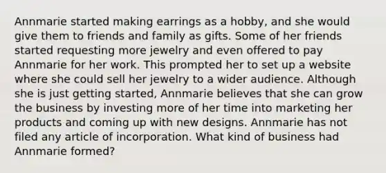 Annmarie started making earrings as a hobby, and she would give them to friends and family as gifts. Some of her friends started requesting more jewelry and even offered to pay Annmarie for her work. This prompted her to set up a website where she could sell her jewelry to a wider audience. Although she is just getting started, Annmarie believes that she can grow the business by investing more of her time into marketing her products and coming up with new designs. Annmarie has not filed any article of incorporation. What kind of business had Annmarie formed?