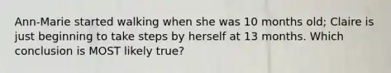 Ann-Marie started walking when she was 10 months old; Claire is just beginning to take steps by herself at 13 months. Which conclusion is MOST likely true?