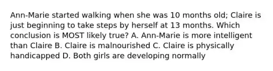 Ann-Marie started walking when she was 10 months old; Claire is just beginning to take steps by herself at 13 months. Which conclusion is MOST likely true? A. Ann-Marie is more intelligent than Claire B. Claire is malnourished C. Claire is physically handicapped D. Both girls are developing normally