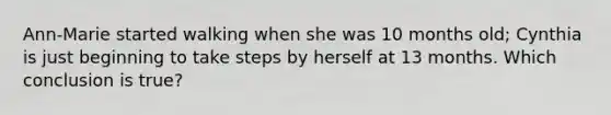 Ann-Marie started walking when she was 10 months old; Cynthia is just beginning to take steps by herself at 13 months. Which conclusion is true?