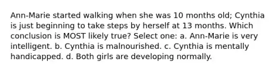 Ann-Marie started walking when she was 10 months old; Cynthia is just beginning to take steps by herself at 13 months. Which conclusion is MOST likely true? Select one: a. Ann-Marie is very intelligent. b. Cynthia is malnourished. c. Cynthia is mentally handicapped. d. Both girls are developing normally.