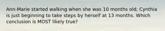 Ann-Marie started walking when she was 10 months old; Cynthia is just beginning to take steps by herself at 13 months. Which conclusion is MOST likely true?