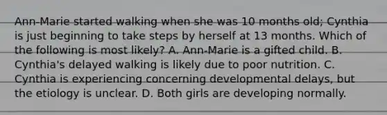 Ann-Marie started walking when she was 10 months old; Cynthia is just beginning to take steps by herself at 13 months. Which of the following is most likely? A. Ann-Marie is a gifted child. B. Cynthia's delayed walking is likely due to poor nutrition. C. Cynthia is experiencing concerning developmental delays, but the etiology is unclear. D. Both girls are developing normally.