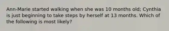 Ann-Marie started walking when she was 10 months old; Cynthia is just beginning to take steps by herself at 13 months. Which of the following is most likely?