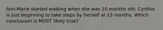 Ann-Marie started walking when she was 10 months old; Cynthis is just beginning to take steps by herself at 13 months. Which conclusuon is MOST likely true?