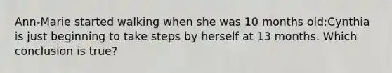 Ann-Marie started walking when she was 10 months old;Cynthia is just beginning to take steps by herself at 13 months. Which conclusion is true?