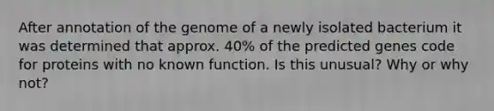 After annotation of the genome of a newly isolated bacterium it was determined that approx. 40% of the predicted genes code for proteins with no known function. Is this unusual? Why or why not?