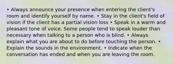 • Always announce your presence when entering the client's room and identify yourself by name. • Stay in the client's field of vision if the client has a partial vision loss • Speak in a warm and pleasant tone of voice. Some people tend to speak louder than necessary when talking to a person who is blind. • Always explain what you are about to do before touching the person. • Explain the sounds in the environment. • Indicate when the conversation has ended and when you are leaving the room.