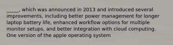 _____, which was announced in 2013 and introduced several improvements, including better power management for longer laptop battery life, enhanced workflow options for multiple monitor setups, and better integration with cloud computing. One version of the apple operating system