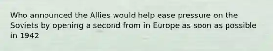 Who announced the Allies would help ease pressure on the Soviets by opening a second from in Europe as soon as possible in 1942