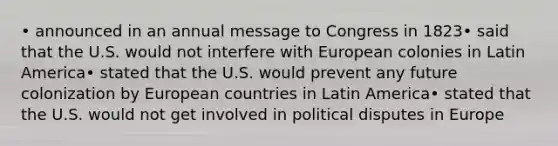 • announced in an annual message to Congress in 1823• said that the U.S. would not interfere with European colonies in Latin America• stated that the U.S. would prevent any future colonization by European countries in Latin America• stated that the U.S. would not get involved in political disputes in Europe