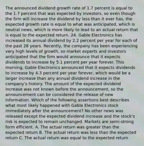 The announced dividend growth rate of 1.7 percent is equal to the 1.7 percent that was expected by investors, so even though the firm will increase the dividend by less than it ever has, the expected growth rate is equal to what was anticipated, which is neutral news, which is more likely to lead to an actual return that is equal to the expected return. 24. Gable Electronics has increased its annual dividend by 2.2 percent per year for each of the past 28 years. Recently, the company has been experiencing very high levels of growth, so market experts and investors anticipated that the firm would announce that it expects dividends to increase by 5.1 percent per year forever. This morning, Gable Electronics announced that it expects dividends to increase by 4.3 percent per year forever, which would be a larger increase than any annual dividend increase in the company's history. The amount of the expected dividend increase was not known before the announcement, so the announcement can be considered the release of new information. Which of the following assertions best describes what most likely happened with Gable Electronics stock immediately after the announcement? No other news was released except the expected dividend increase and the stock's risk is expected to remain unchanged. Markets are semi-strong form efficient. A. The actual return was greater than the expected return B. The actual return was less than the expected return C. The actual return was equal to the expected return