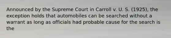 Announced by the Supreme Court in Carroll v. U. S. (1925), the exception holds that automobiles can be searched without a warrant as long as officials had probable cause for the search is the