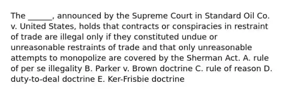 The ______, announced by the Supreme Court in Standard Oil Co. v. United States, holds that contracts or conspiracies in restraint of trade are illegal only if they constituted undue or unreasonable restraints of trade and that only unreasonable attempts to monopolize are covered by the Sherman Act. A. rule of per se illegality B. Parker v. Brown doctrine C. rule of reason D. duty-to-deal doctrine E. Ker-Frisbie doctrine