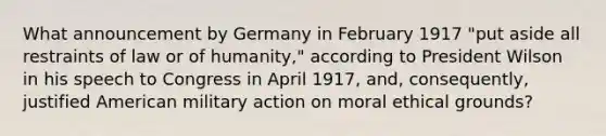 What announcement by Germany in February 1917 "put aside all restraints of law or of humanity," according to President Wilson in his speech to Congress in April 1917, and, consequently, justified American military action on moral ethical grounds?