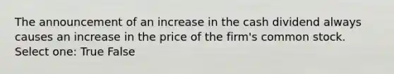 The announcement of an increase in the cash dividend always causes an increase in the price of the firm's common stock. Select one: True False