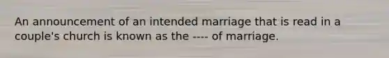 An announcement of an intended marriage that is read in a couple's church is known as the ---- of marriage.