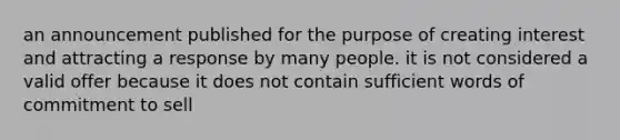 an announcement published for the purpose of creating interest and attracting a response by many people. it is not considered a valid offer because it does not contain sufficient words of commitment to sell