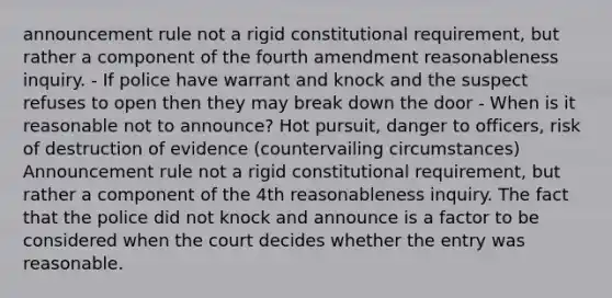 announcement rule not a rigid constitutional requirement, but rather a component of the fourth amendment reasonableness inquiry. - If police have warrant and knock and the suspect refuses to open then they may break down the door - When is it reasonable not to announce? Hot pursuit, danger to officers, risk of destruction of evidence (countervailing circumstances) Announcement rule not a rigid constitutional requirement, but rather a component of the 4th reasonableness inquiry. The fact that the police did not knock and announce is a factor to be considered when the court decides whether the entry was reasonable.