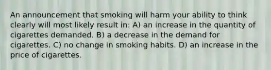 An announcement that smoking will harm your ability to think clearly will most likely result in: A) an increase in the quantity of cigarettes demanded. B) a decrease in the demand for cigarettes. C) no change in smoking habits. D) an increase in the price of cigarettes.