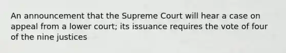 An announcement that the Supreme Court will hear a case on appeal from a lower court; its issuance requires the vote of four of the nine justices