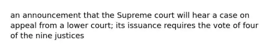 an announcement that the Supreme court will hear a case on appeal from a lower court; its issuance requires the vote of four of the nine justices