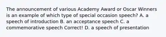 The announcement of various Academy Award or Oscar Winners is an example of which type of special occasion speech? A. a speech of introduction B. an acceptance speech C. a commemorative speech Correct! D. a speech of presentation