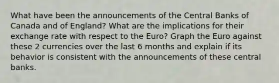 What have been the announcements of the Central Banks of Canada and of England? What are the implications for their exchange rate with respect to the Euro? Graph the Euro against these 2 currencies over the last 6 months and explain if its behavior is consistent with the announcements of these central banks.