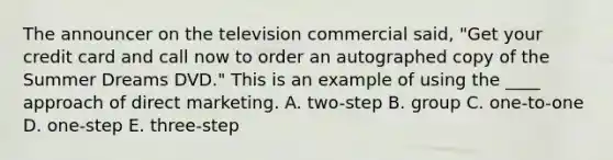 The announcer on the television commercial said, "Get your credit card and call now to order an autographed copy of the Summer Dreams DVD." This is an example of using the ____ approach of direct marketing. A. two-step B. group C. one-to-one D. one-step E. three-step