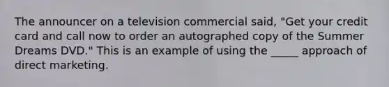 The announcer on a television commercial said, "Get your credit card and call now to order an autographed copy of the Summer Dreams DVD." This is an example of using the _____ approach of direct marketing.