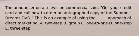 The announcer on a television commercial said, "Get your credit card and call now to order an autographed copy of the Summer Dreams DVD." This is an example of using the _____ approach of direct marketing. A. two-step B. group C. one-to-one D. one-step E. three-step