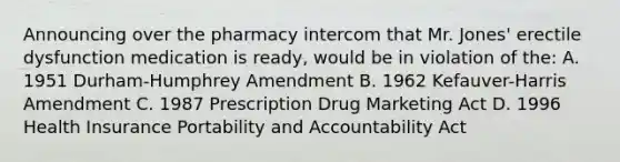 Announcing over the pharmacy intercom that Mr. Jones' erectile dysfunction medication is ready, would be in violation of the: A. 1951 Durham-Humphrey Amendment B. 1962 Kefauver-Harris Amendment C. 1987 Prescription Drug Marketing Act D. 1996 Health Insurance Portability and Accountability Act