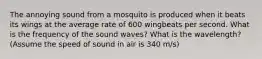 The annoying sound from a mosquito is produced when it beats its wings at the average rate of 600 wingbeats per second. What is the frequency of the sound waves? What is the wavelength? (Assume the speed of sound in air is 340 m/s)