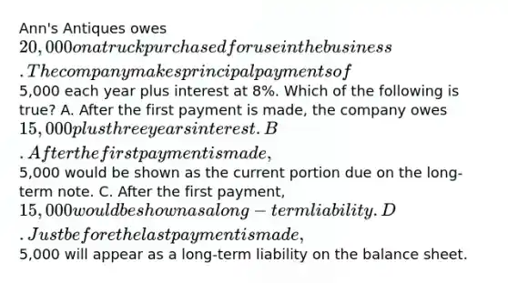 Ann's Antiques owes 20,000 on a truck purchased for use in the business. The company makes principal payments of5,000 each year plus interest at 8%. Which of the following is true? A. After the first payment is made, the company owes 15,000 plus three years interest. B. After the first payment is made,5,000 would be shown as the current portion due on the long-term note. C. After the first payment, 15,000 would be shown as a long-term liability. D. Just before the last payment is made,5,000 will appear as a long-term liability on the balance sheet.