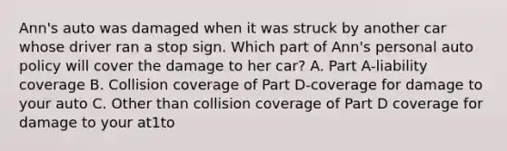 Ann's auto was damaged when it was struck by another car whose driver ran a stop sign. Which part of Ann's personal auto policy will cover the damage to her car? A. Part A-liability coverage B. Collision coverage of Part D-coverage for damage to your auto C. Other than collision coverage of Part D coverage for damage to your at1to