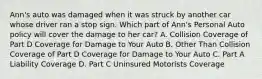 Ann's auto was damaged when it was struck by another car whose driver ran a stop sign. Which part of Ann's Personal Auto policy will cover the damage to her car? A. Collision Coverage of Part D Coverage for Damage to Your Auto B. Other Than Collision Coverage of Part D Coverage for Damage to Your Auto C. Part A Liability Coverage D. Part C Uninsured Motorists Coverage