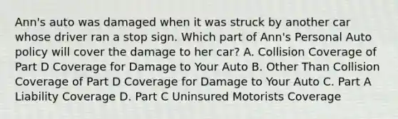 Ann's auto was damaged when it was struck by another car whose driver ran a stop sign. Which part of Ann's Personal Auto policy will cover the damage to her car? A. Collision Coverage of Part D Coverage for Damage to Your Auto B. Other Than Collision Coverage of Part D Coverage for Damage to Your Auto C. Part A Liability Coverage D. Part C Uninsured Motorists Coverage