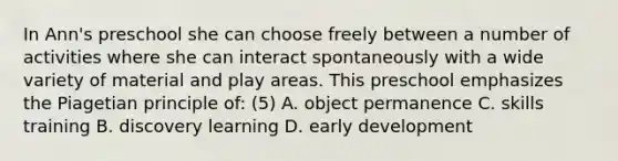 In Ann's preschool she can choose freely between a number of activities where she can interact spontaneously with a wide variety of material and play areas. This preschool emphasizes the Piagetian principle of: (5) A. object permanence C. skills training B. discovery learning D. early development