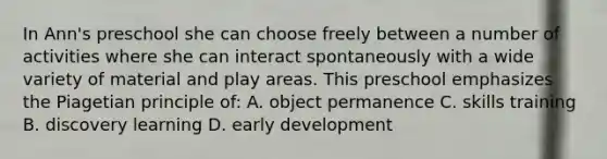 In Ann's preschool she can choose freely between a number of activities where she can interact spontaneously with a wide variety of material and play areas. This preschool emphasizes the Piagetian principle of: A. object permanence C. skills training B. discovery learning D. early development