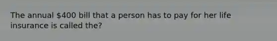 The annual 400 bill that a person has to pay for her life insurance is called the?