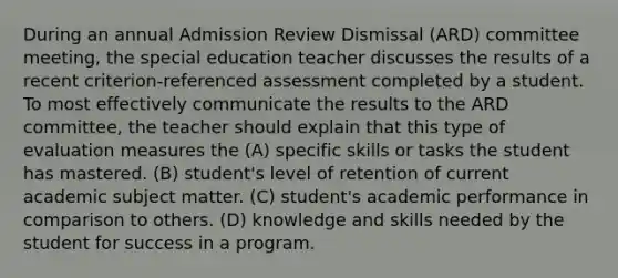 During an annual Admission Review Dismissal (ARD) committee meeting, the special education teacher discusses the results of a recent criterion-referenced assessment completed by a student. To most effectively communicate the results to the ARD committee, the teacher should explain that this type of evaluation measures the (A) specific skills or tasks the student has mastered. (B) student's level of retention of current academic subject matter. (C) student's academic performance in comparison to others. (D) knowledge and skills needed by the student for success in a program.