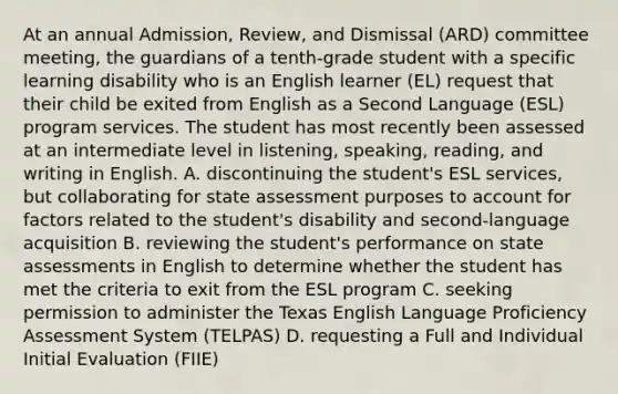 At an annual Admission, Review, and Dismissal (ARD) committee meeting, the guardians of a tenth-grade student with a specific learning disability who is an English learner (EL) request that their child be exited from English as a Second Language (ESL) program services. The student has most recently been assessed at an intermediate level in listening, speaking, reading, and writing in English. A. discontinuing the student's ESL services, but collaborating for state assessment purposes to account for factors related to the student's disability and second-language acquisition B. reviewing the student's performance on state assessments in English to determine whether the student has met the criteria to exit from the ESL program C. seeking permission to administer the Texas English Language Proficiency Assessment System (TELPAS) D. requesting a Full and Individual Initial Evaluation (FIIE)