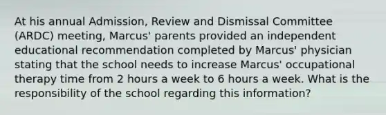 At his annual Admission, Review and Dismissal Committee (ARDC) meeting, Marcus' parents provided an independent educational recommendation completed by Marcus' physician stating that the school needs to increase Marcus' occupational therapy time from 2 hours a week to 6 hours a week. What is the responsibility of the school regarding this information?