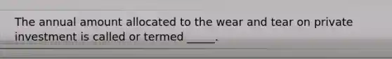 The annual amount allocated to the wear and tear on private investment is called or termed _____.